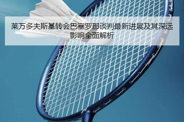 莱万多夫斯基转会巴塞罗那谈判最新进展及其深远影响全面解析